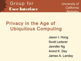 Privacy in the Age of
Ubiquitous Computing
Jason I. Hong
Scott Lederer
Jennifer Ng
Anind K. Dey
James A. Landay
Group for
UserInterface
Research
University of
California
Berkeley
 