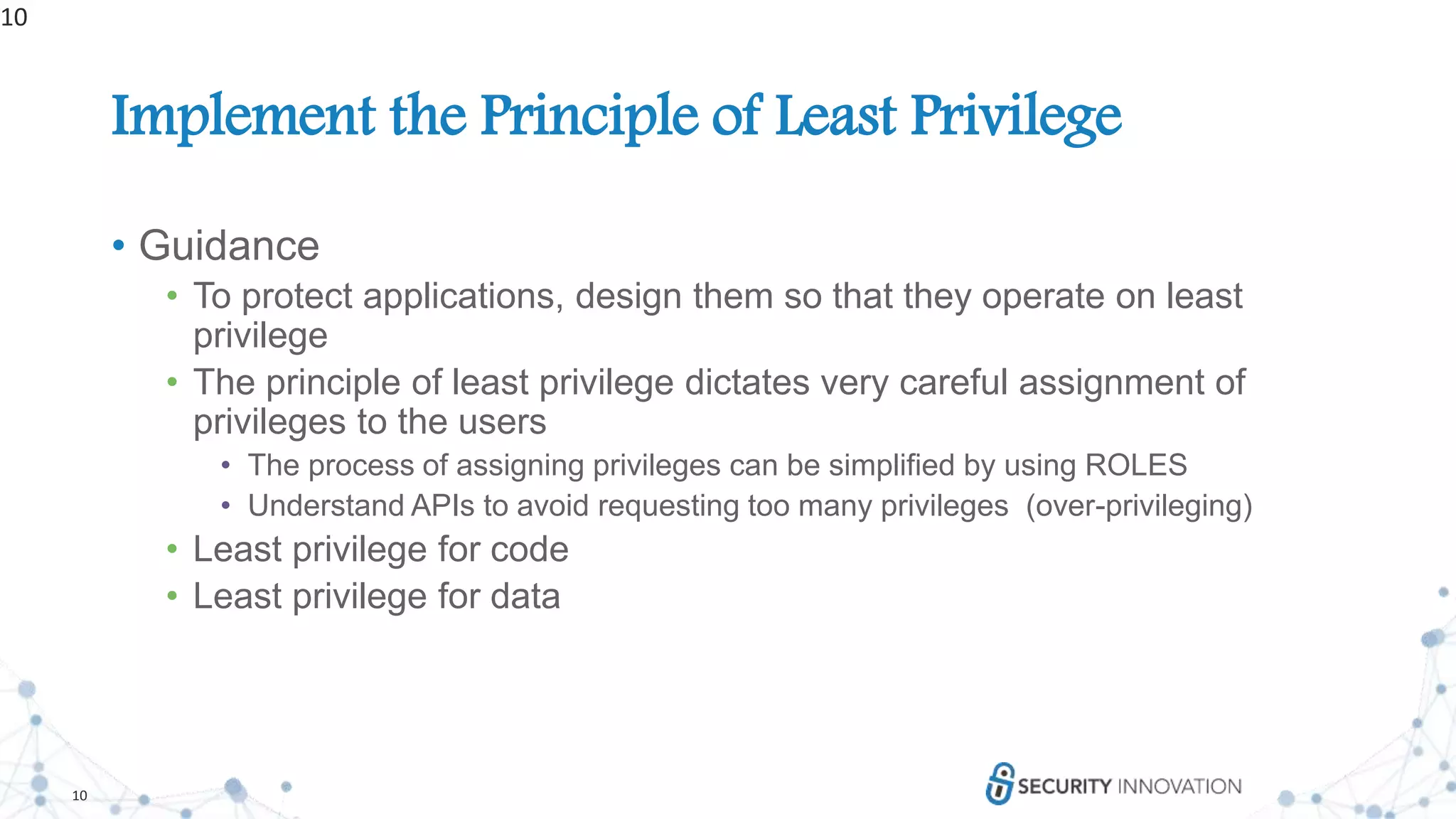 10
Implement the Principle of Least Privilege
• Guidance
• To protect applications, design them so that they operate on least
privilege
• The principle of least privilege dictates very careful assignment of
privileges to the users
• The process of assigning privileges can be simplified by using ROLES
• Understand APIs to avoid requesting too many privileges (over-privileging)
• Least privilege for code
• Least privilege for data
10
 