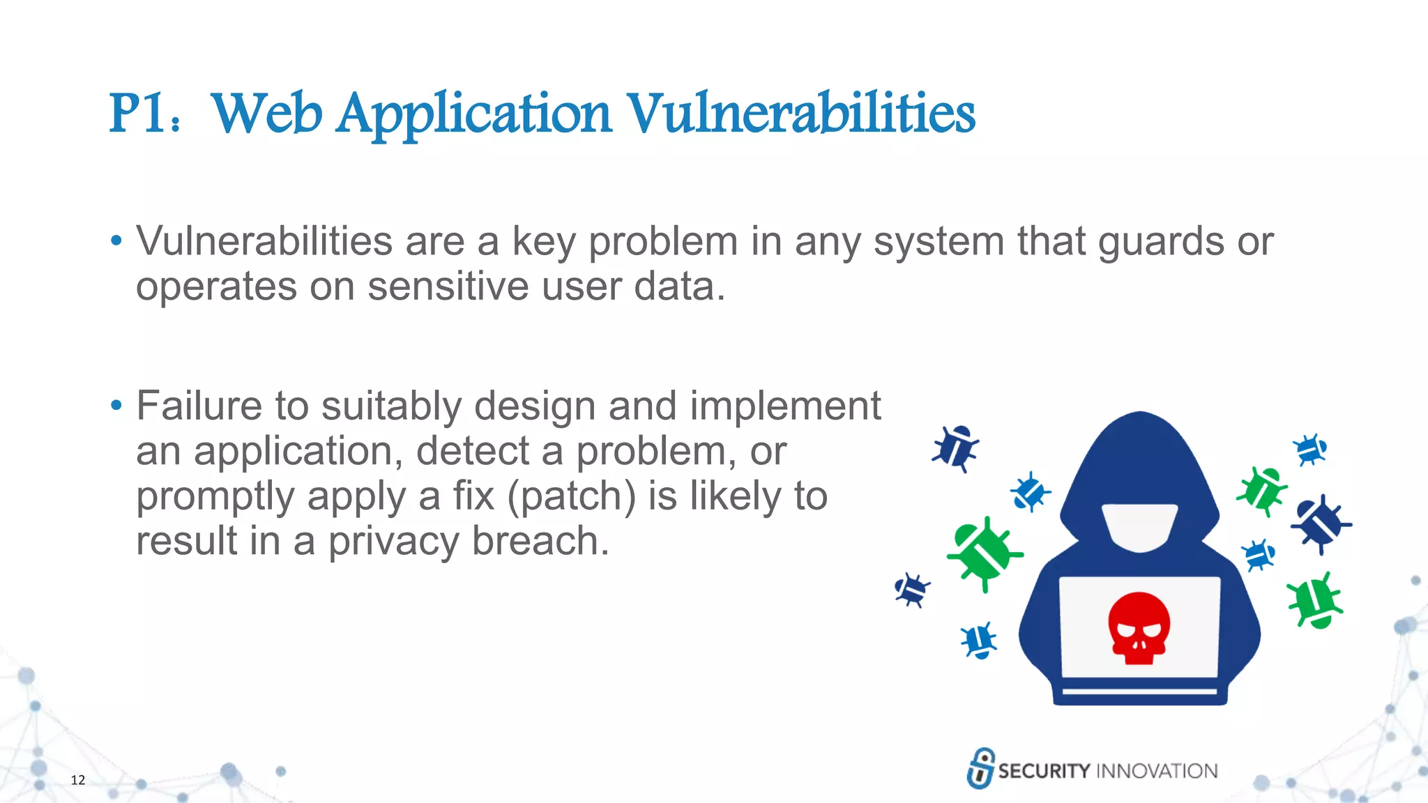 12
P1: Web Application Vulnerabilities
• Vulnerabilities are a key problem in any system that guards or
operates on sensitive user data.
• Failure to suitably design and implement
an application, detect a problem, or
promptly apply a fix (patch) is likely to
result in a privacy breach.
 