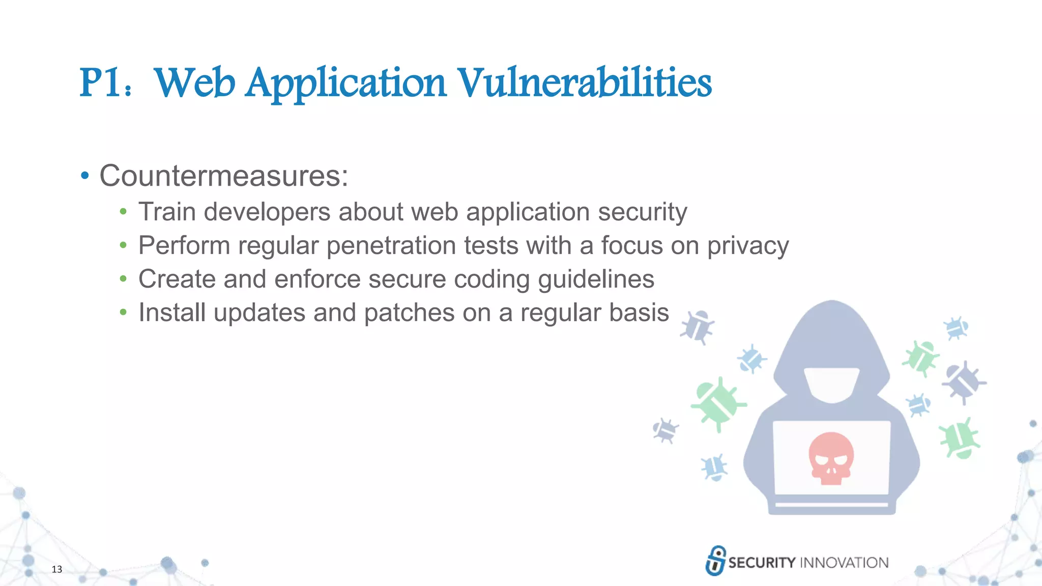 13
P1: Web Application Vulnerabilities
• Countermeasures:
• Train developers about web application security
• Perform regular penetration tests with a focus on privacy
• Create and enforce secure coding guidelines
• Install updates and patches on a regular basis
 