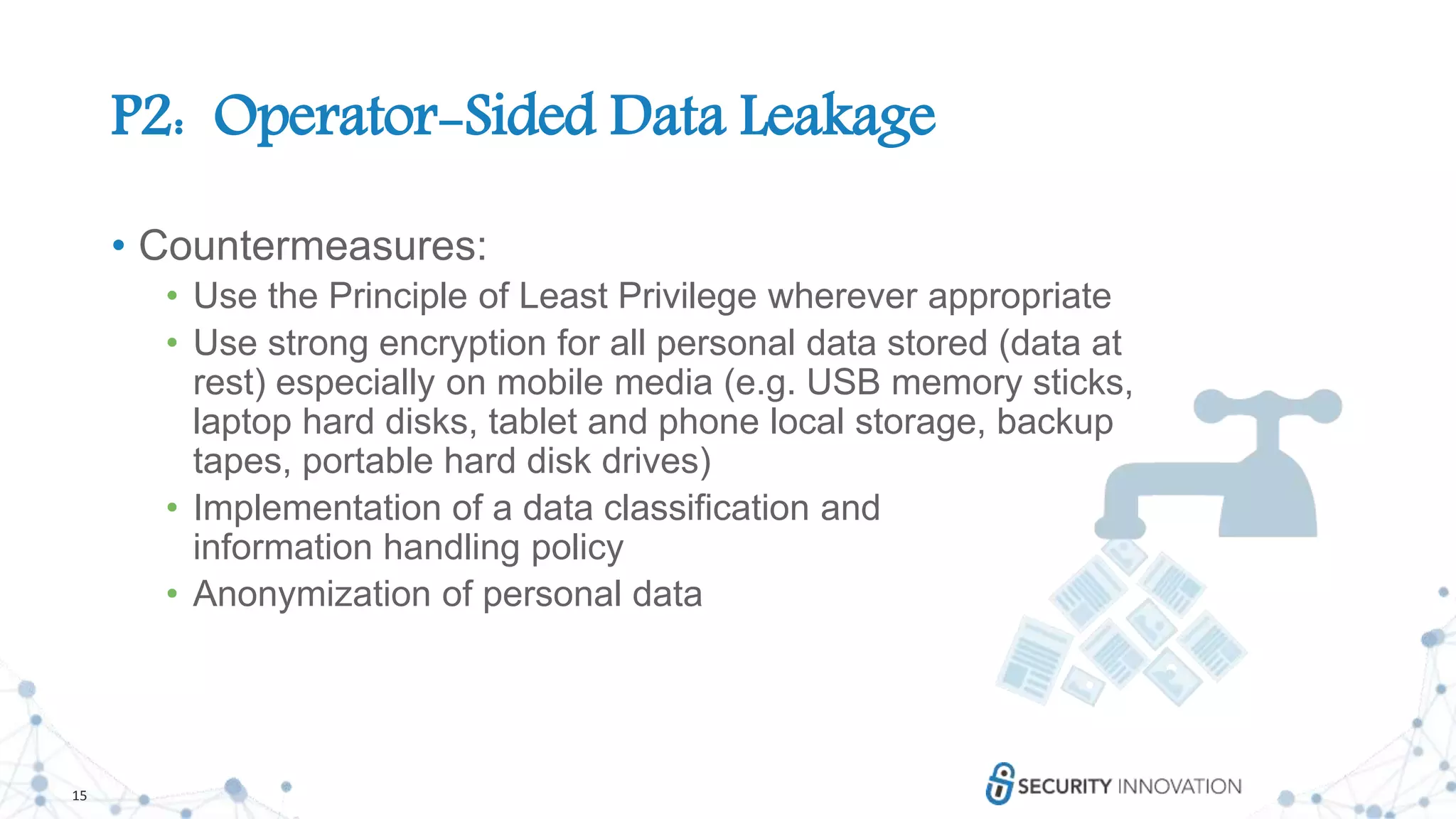 15
P2: Operator-Sided Data Leakage
• Countermeasures:
• Use the Principle of Least Privilege wherever appropriate
• Use strong encryption for all personal data stored (data at
rest) especially on mobile media (e.g. USB memory sticks,
laptop hard disks, tablet and phone local storage, backup
tapes, portable hard disk drives)
• Implementation of a data classification and
information handling policy
• Anonymization of personal data
 