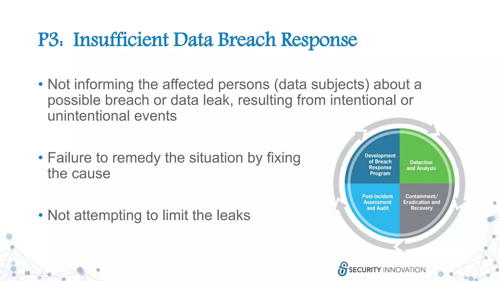 16
P3: Insufficient Data Breach Response
• Not informing the affected persons (data subjects) about a
possible breach or data leak, resulting from intentional or
unintentional events
• Failure to remedy the situation by fixing
the cause
• Not attempting to limit the leaks
 