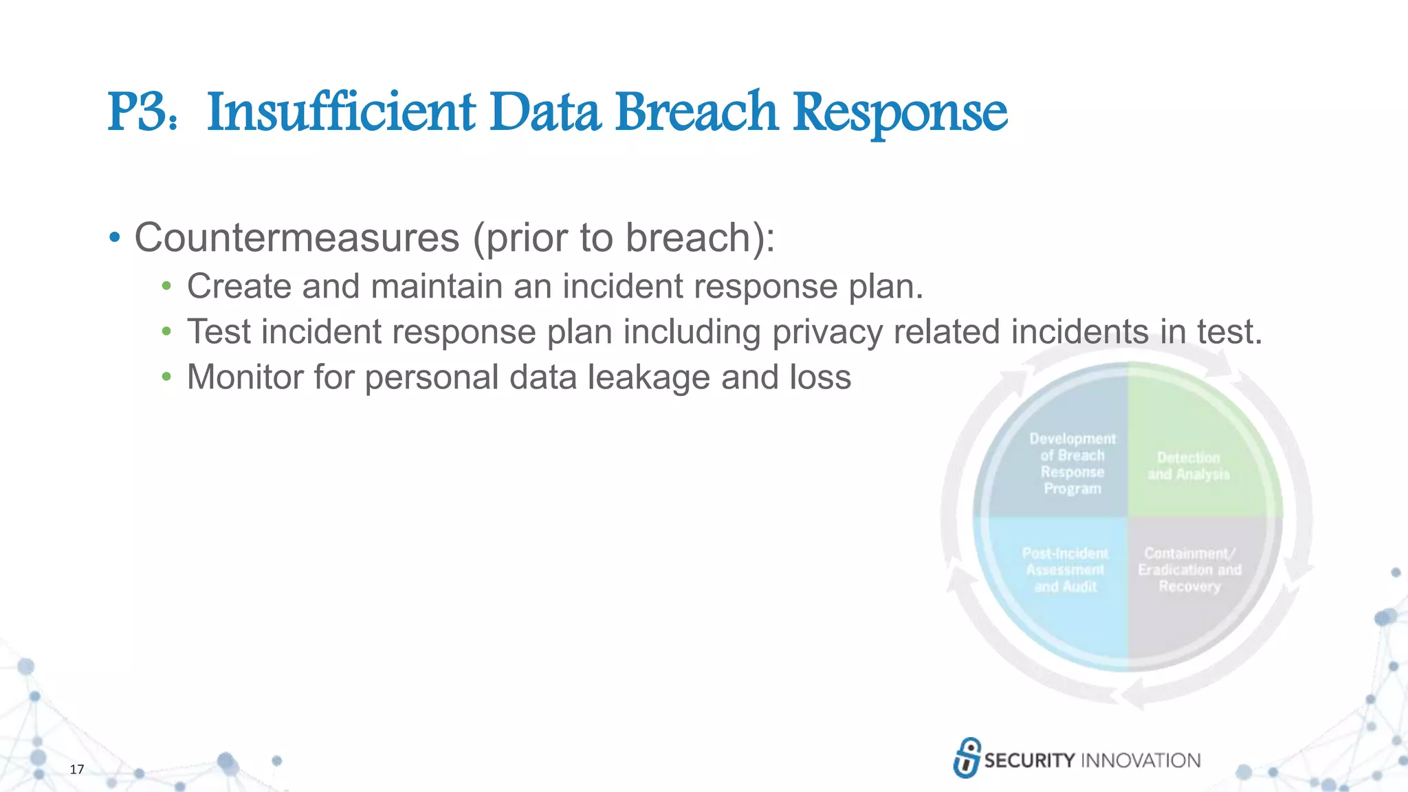 17
P3: Insufficient Data Breach Response
• Countermeasures (prior to breach):
• Create and maintain an incident response plan.
• Test incident response plan including privacy related incidents in test.
• Monitor for personal data leakage and loss
 