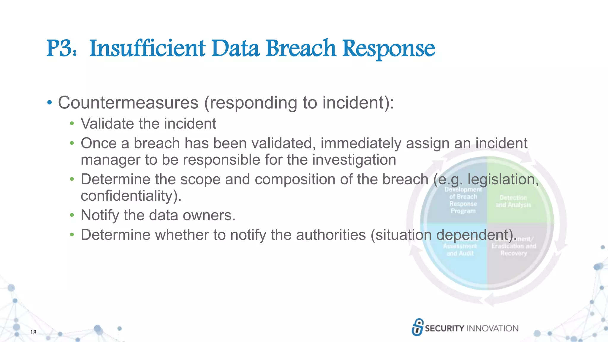 18
P3: Insufficient Data Breach Response
• Countermeasures (responding to incident):
• Validate the incident
• Once a breach has been validated, immediately assign an incident
manager to be responsible for the investigation
• Determine the scope and composition of the breach (e.g. legislation,
confidentiality).
• Notify the data owners.
• Determine whether to notify the authorities (situation dependent).
 