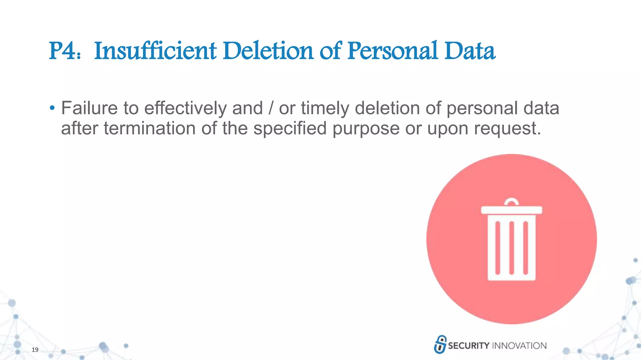 19
P4: Insufficient Deletion of Personal Data
• Failure to effectively and / or timely deletion of personal data
after termination of the specified purpose or upon request.
 