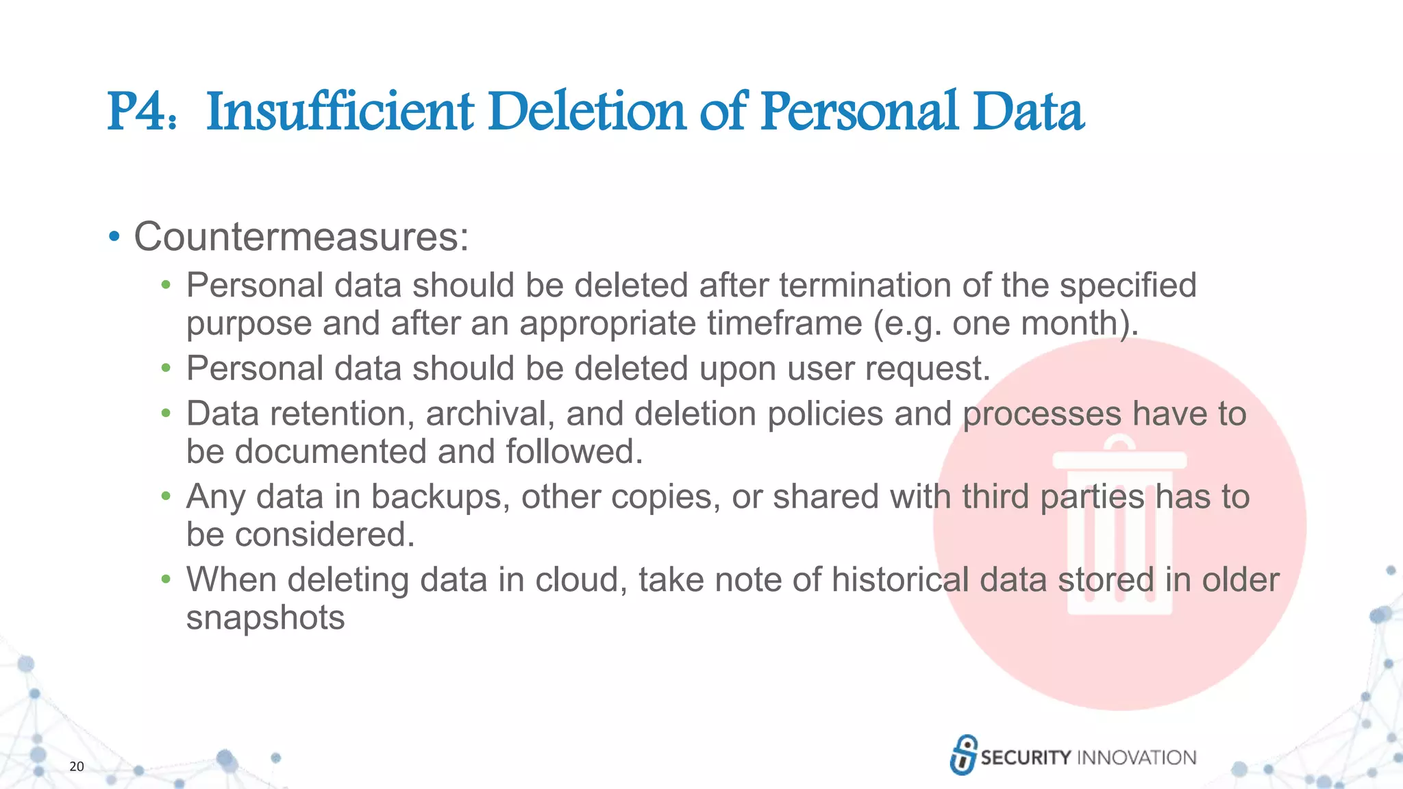 20
P4: Insufficient Deletion of Personal Data
• Countermeasures:
• Personal data should be deleted after termination of the specified
purpose and after an appropriate timeframe (e.g. one month).
• Personal data should be deleted upon user request.
• Data retention, archival, and deletion policies and processes have to
be documented and followed.
• Any data in backups, other copies, or shared with third parties has to
be considered.
• When deleting data in cloud, take note of historical data stored in older
snapshots
 