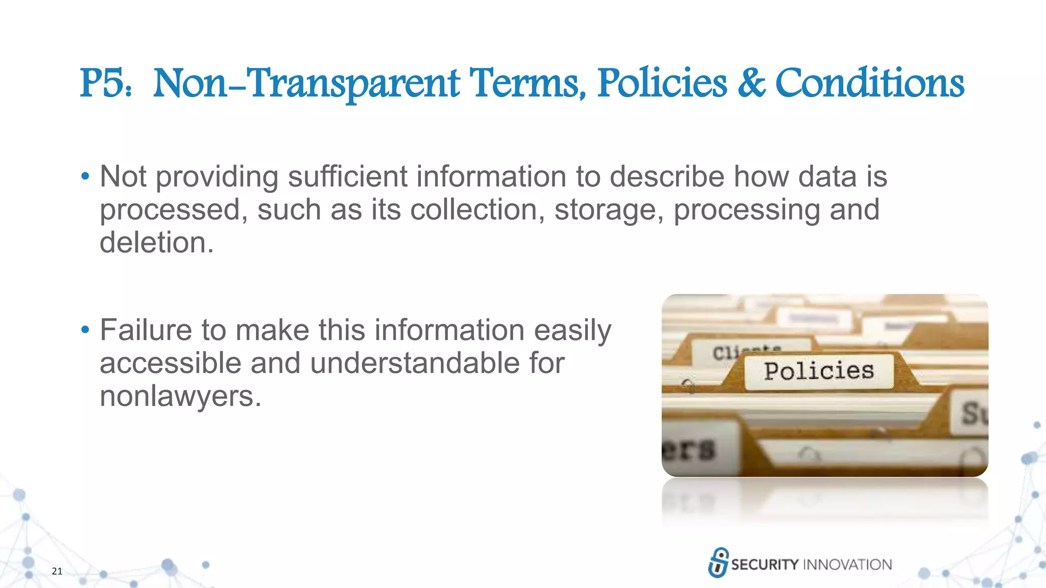 21
P5: Non-Transparent Terms, Policies & Conditions
• Not providing sufficient information to describe how data is
processed, such as its collection, storage, processing and
deletion.
• Failure to make this information easily
accessible and understandable for
nonlawyers.
 