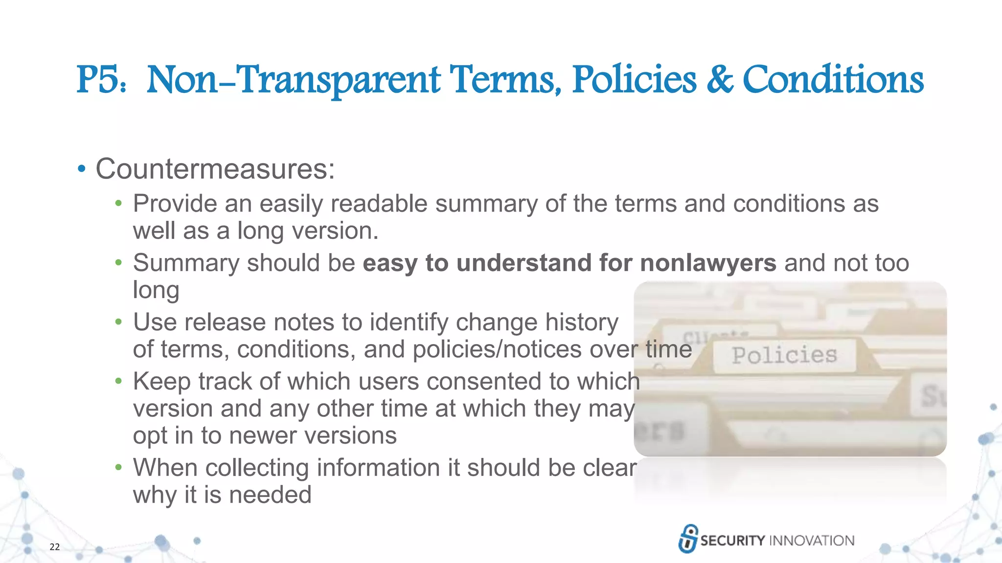 22
P5: Non-Transparent Terms, Policies & Conditions
• Countermeasures:
• Provide an easily readable summary of the terms and conditions as
well as a long version.
• Summary should be easy to understand for nonlawyers and not too
long
• Use release notes to identify change history
of terms, conditions, and policies/notices over time
• Keep track of which users consented to which
version and any other time at which they may
opt in to newer versions
• When collecting information it should be clear
why it is needed
 