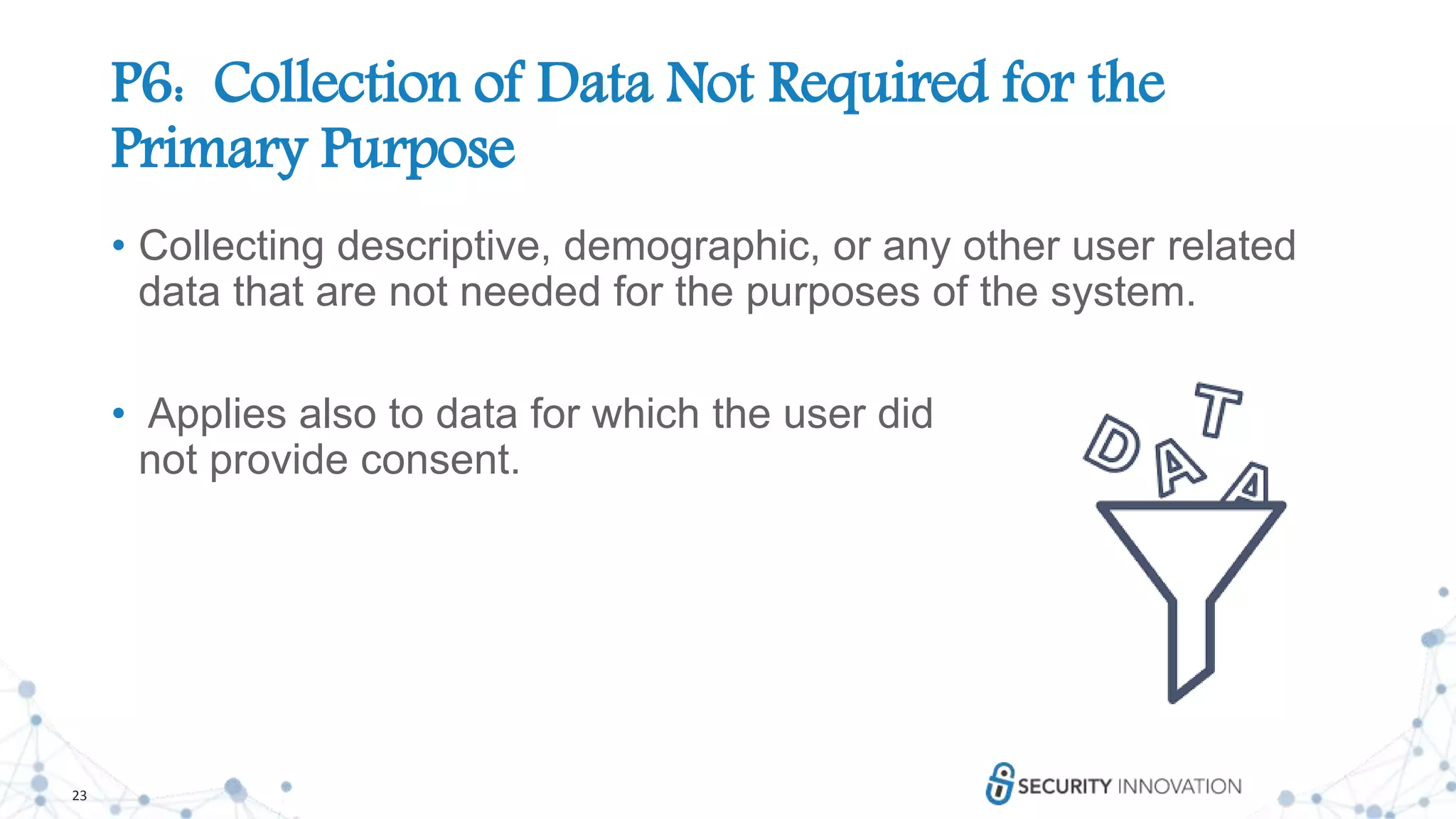 23
P6: Collection of Data Not Required for the
Primary Purpose
• Collecting descriptive, demographic, or any other user related
data that are not needed for the purposes of the system.
• Applies also to data for which the user did
not provide consent.
 