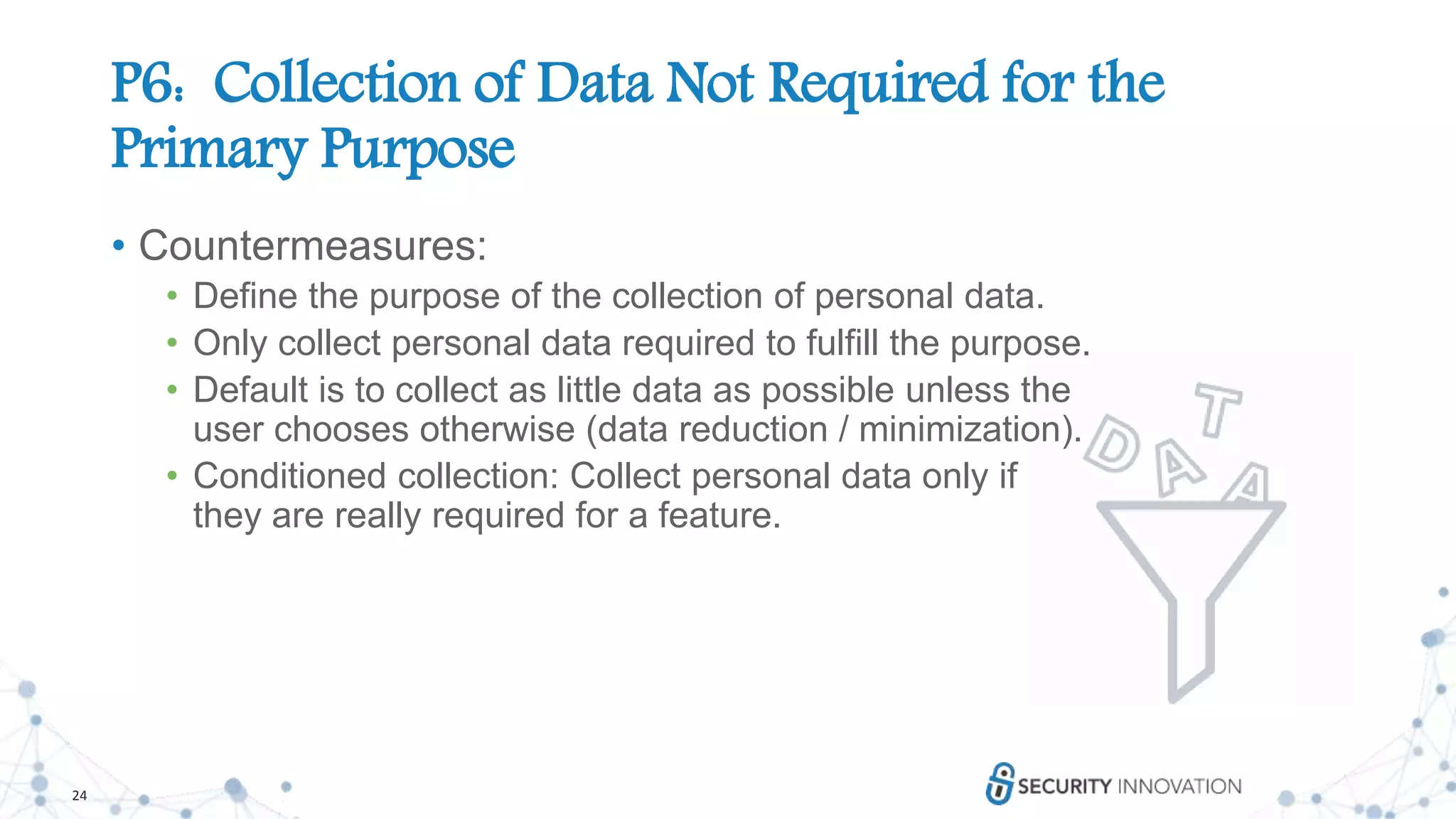 24
P6: Collection of Data Not Required for the
Primary Purpose
• Countermeasures:
• Define the purpose of the collection of personal data.
• Only collect personal data required to fulfill the purpose.
• Default is to collect as little data as possible unless the
user chooses otherwise (data reduction / minimization).
• Conditioned collection: Collect personal data only if
they are really required for a feature.
 