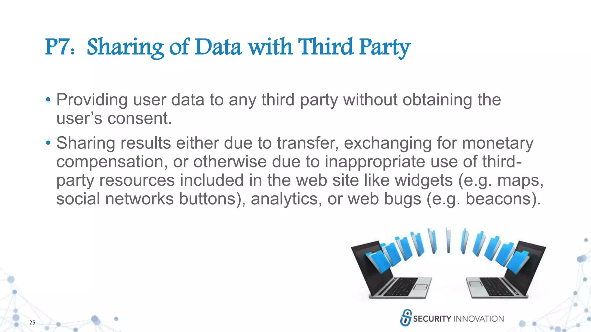 25
P7: Sharing of Data with Third Party
• Providing user data to any third party without obtaining the
user’s consent.
• Sharing results either due to transfer, exchanging for monetary
compensation, or otherwise due to inappropriate use of third-
party resources included in the web site like widgets (e.g. maps,
social networks buttons), analytics, or web bugs (e.g. beacons).
 