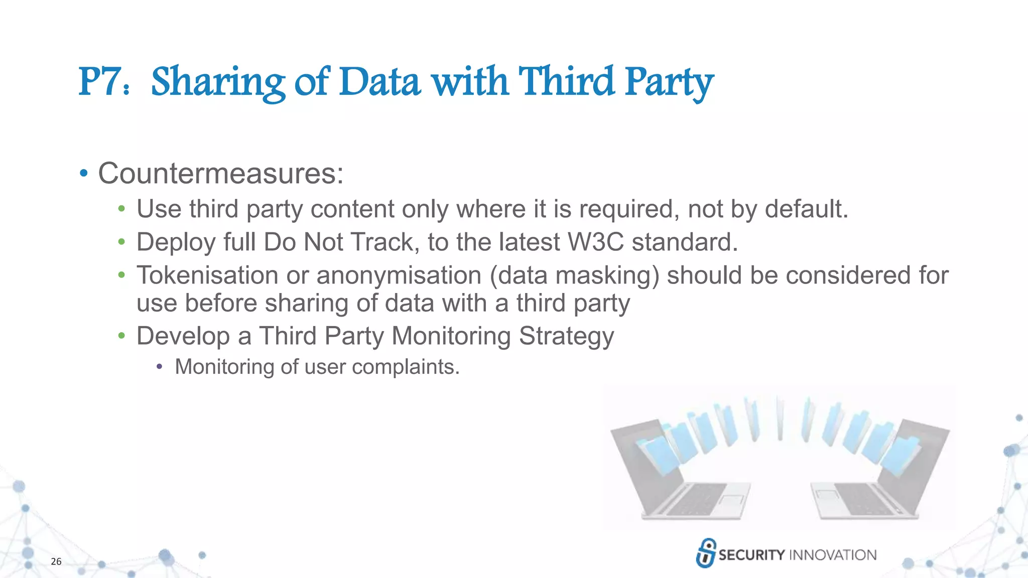 26
P7: Sharing of Data with Third Party
• Countermeasures:
• Use third party content only where it is required, not by default.
• Deploy full Do Not Track, to the latest W3C standard.
• Tokenisation or anonymisation (data masking) should be considered for
use before sharing of data with a third party
• Develop a Third Party Monitoring Strategy
• Monitoring of user complaints.
 