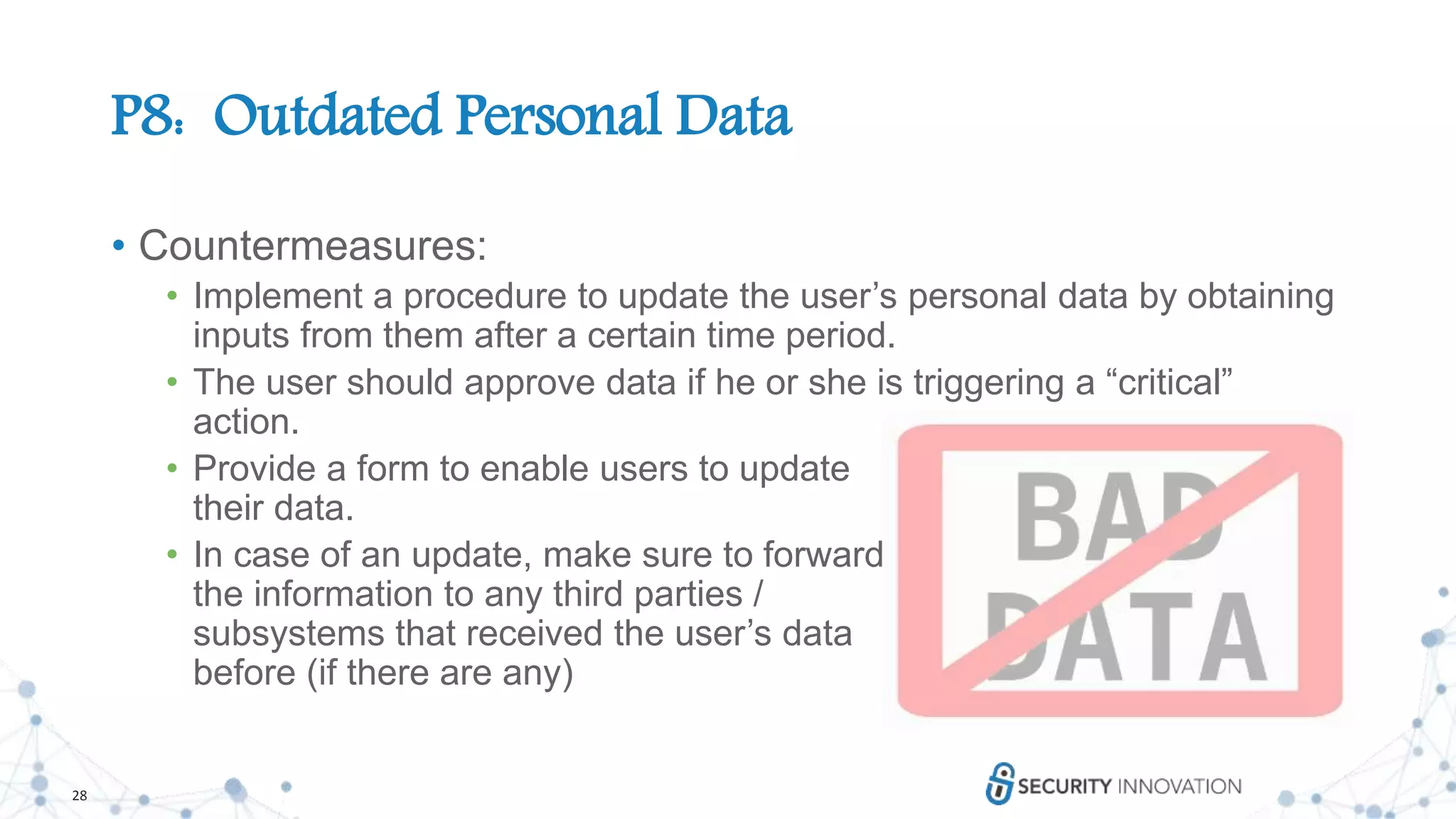 28
P8: Outdated Personal Data
• Countermeasures:
• Implement a procedure to update the user’s personal data by obtaining
inputs from them after a certain time period.
• The user should approve data if he or she is triggering a “critical”
action.
• Provide a form to enable users to update
their data.
• In case of an update, make sure to forward
the information to any third parties /
subsystems that received the user’s data
before (if there are any)
 