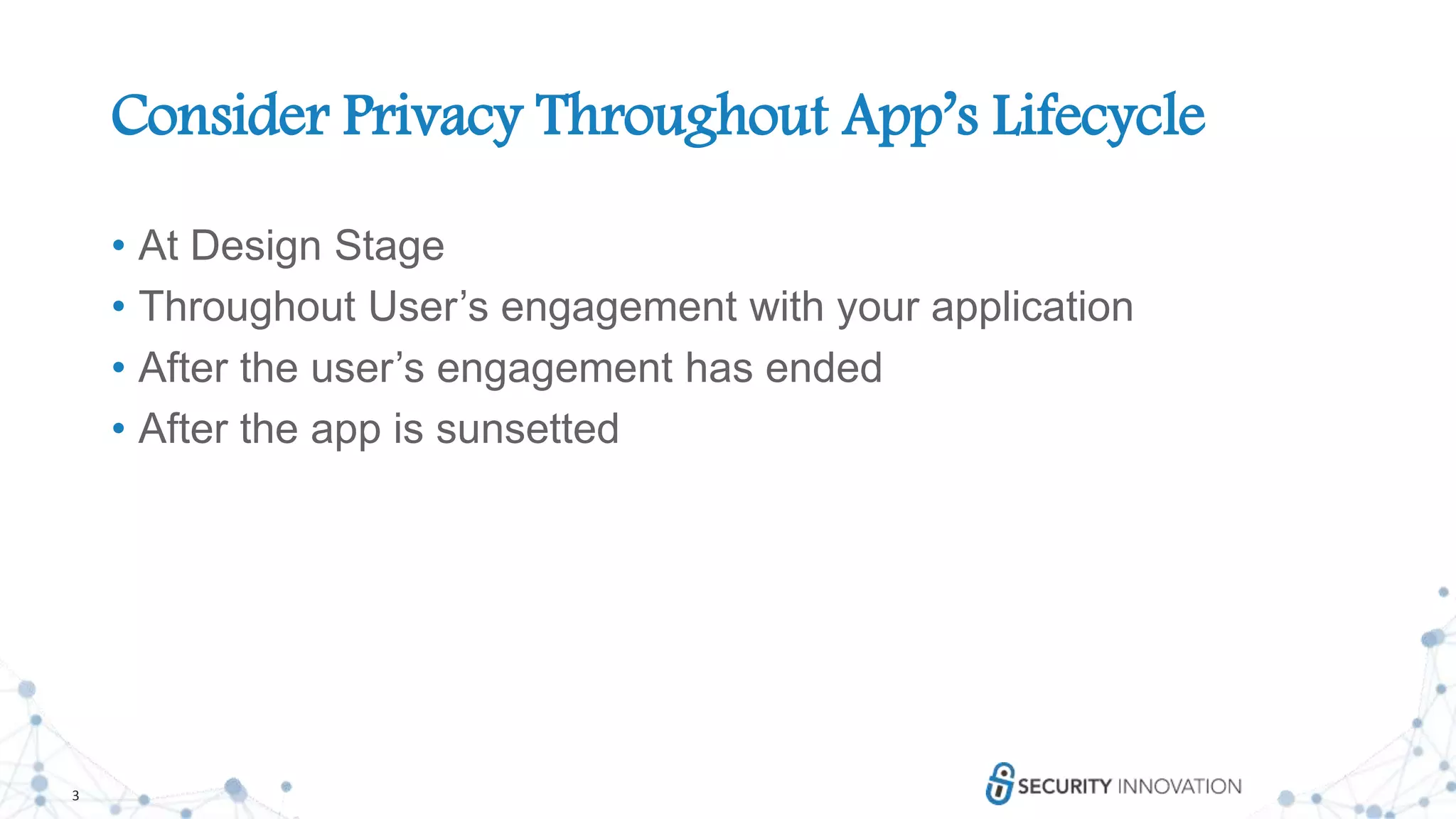 3
Consider Privacy Throughout App’s Lifecycle
• At Design Stage
• Throughout User’s engagement with your application
• After the user’s engagement has ended
• After the app is sunsetted
 
