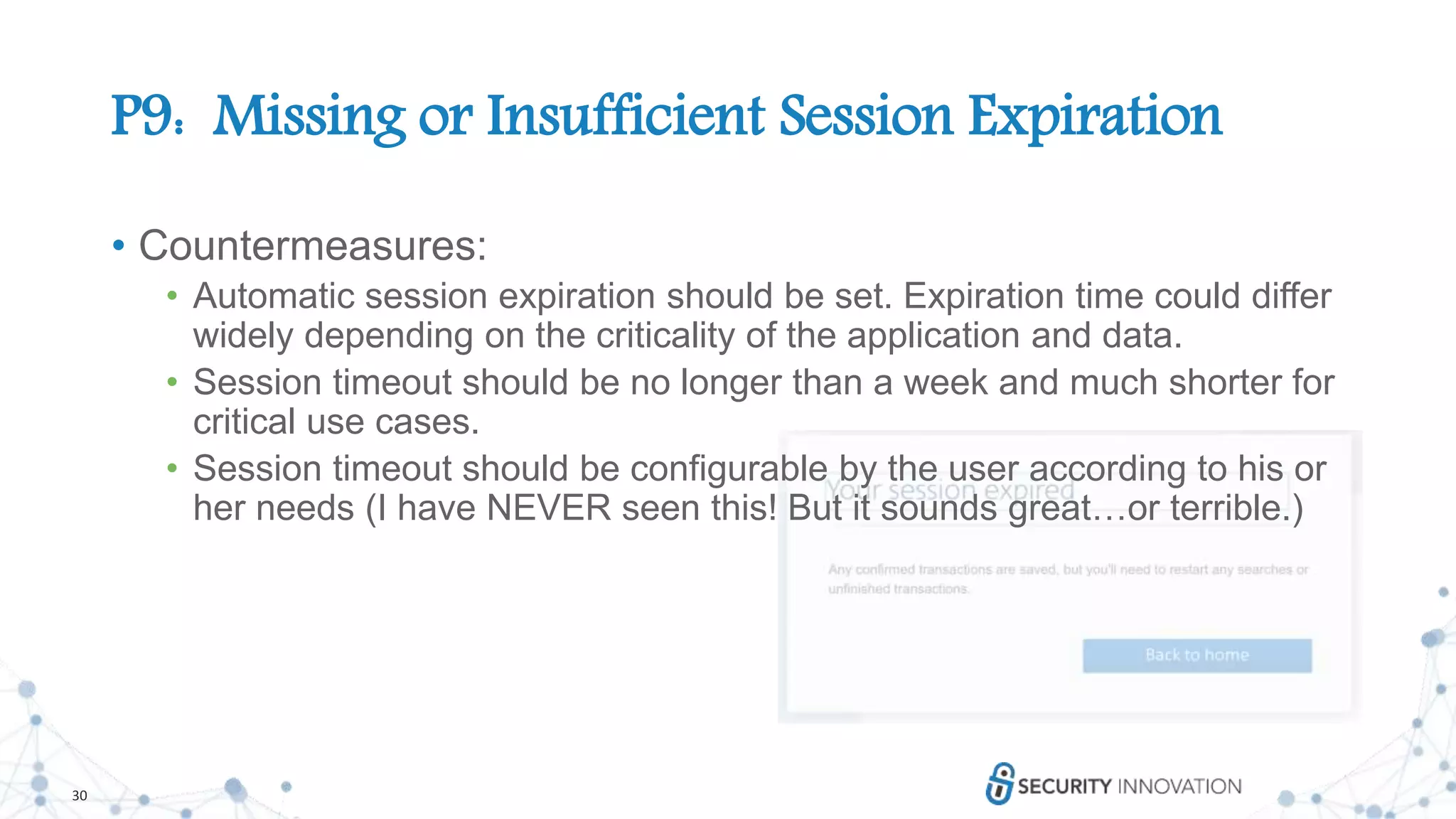 30
P9: Missing or Insufficient Session Expiration
• Countermeasures:
• Automatic session expiration should be set. Expiration time could differ
widely depending on the criticality of the application and data.
• Session timeout should be no longer than a week and much shorter for
critical use cases.
• Session timeout should be configurable by the user according to his or
her needs (I have NEVER seen this! But it sounds great…or terrible.)
 