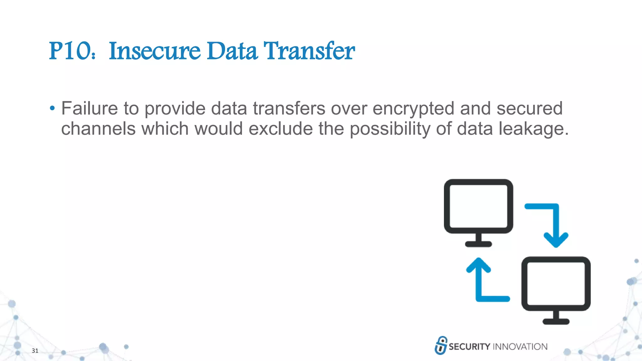 31
P10: Insecure Data Transfer
• Failure to provide data transfers over encrypted and secured
channels which would exclude the possibility of data leakage.
 
