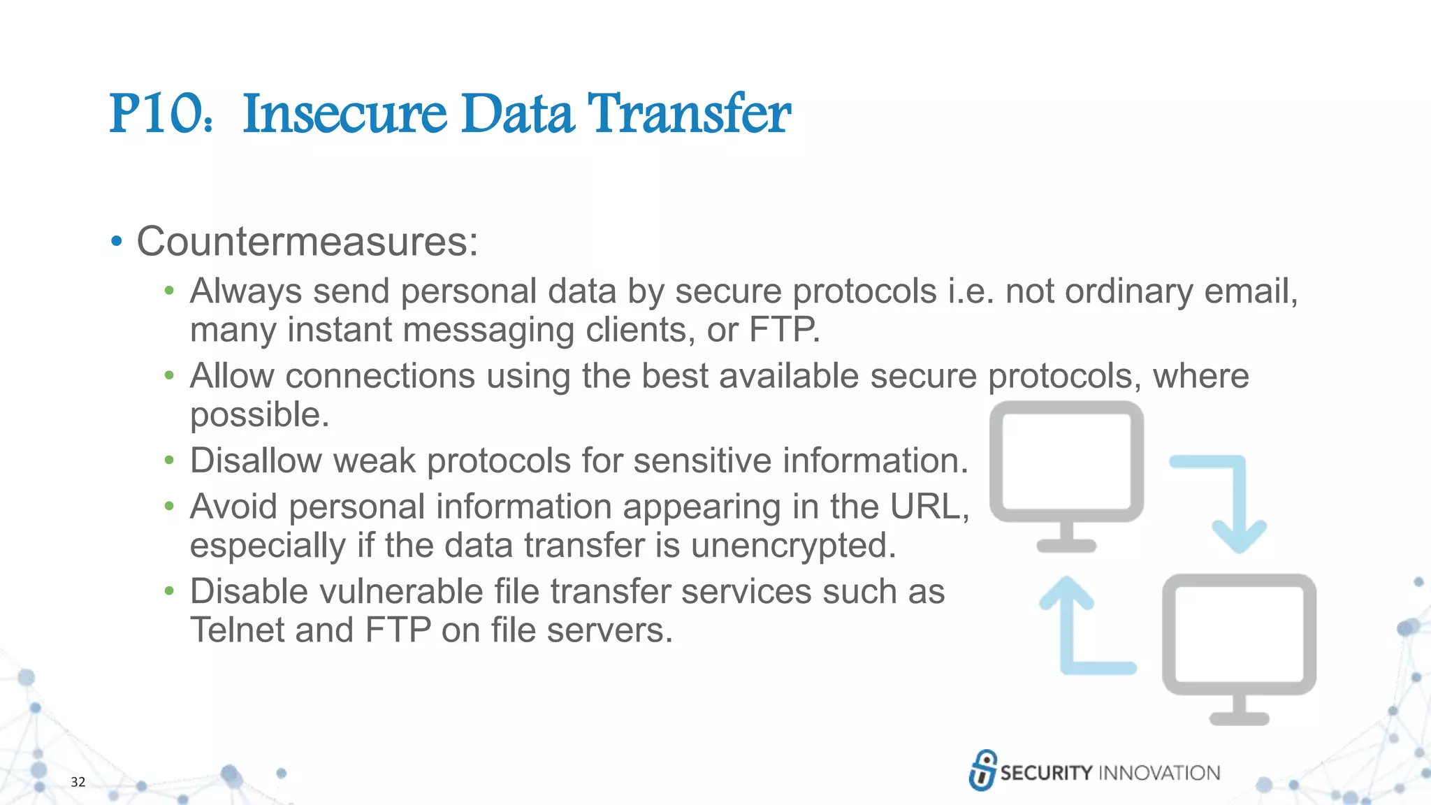 32
P10: Insecure Data Transfer
• Countermeasures:
• Always send personal data by secure protocols i.e. not ordinary email,
many instant messaging clients, or FTP.
• Allow connections using the best available secure protocols, where
possible.
• Disallow weak protocols for sensitive information.
• Avoid personal information appearing in the URL,
especially if the data transfer is unencrypted.
• Disable vulnerable file transfer services such as
Telnet and FTP on file servers.
 