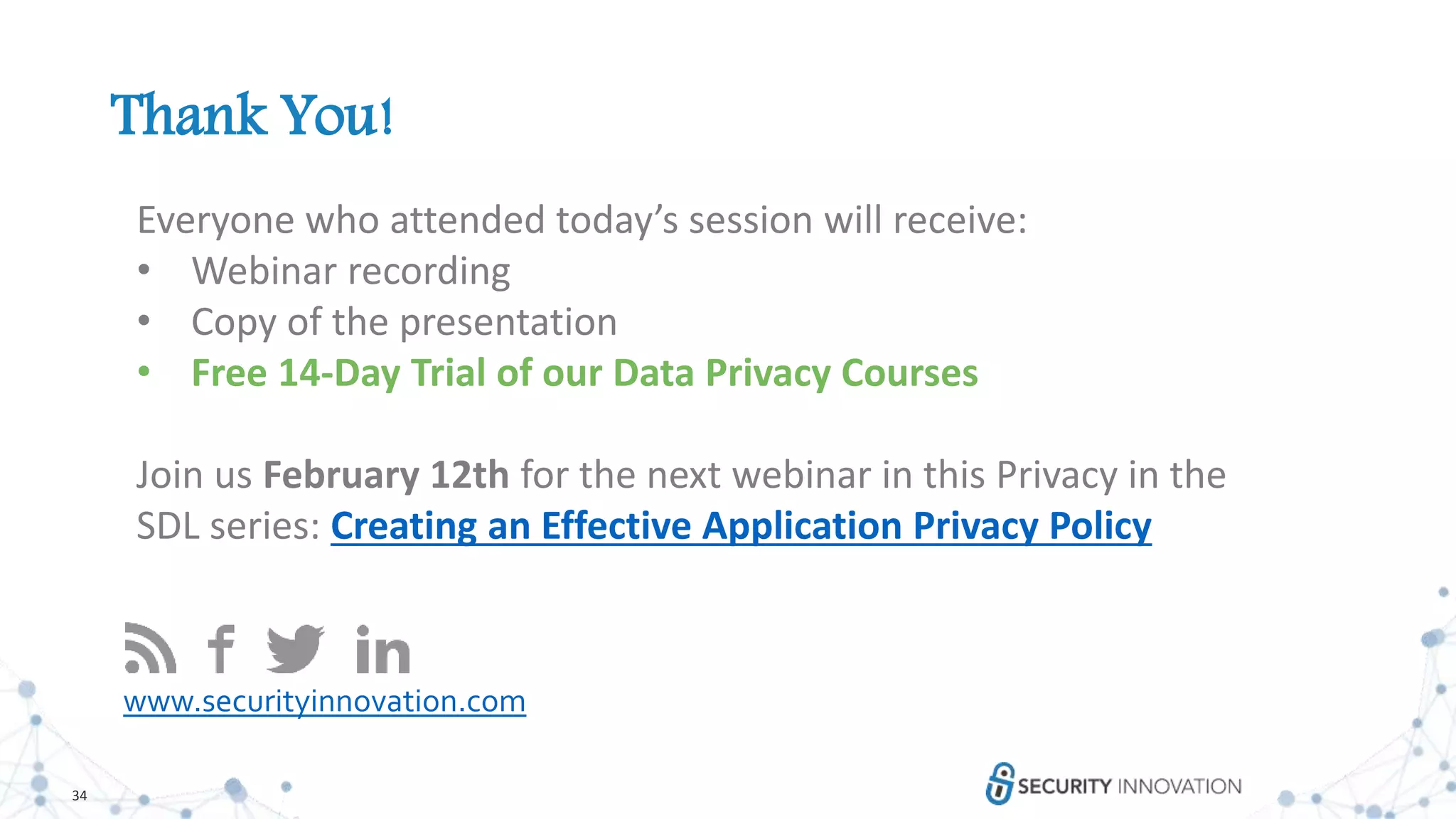 34
Thank You!
www.securityinnovation.com
Everyone who attended today’s session will receive:
• Webinar recording
• Copy of the presentation
• Free 14-Day Trial of our Data Privacy Courses
Join us February 12th for the next webinar in this Privacy in the
SDL series: Creating an Effective Application Privacy Policy
 
