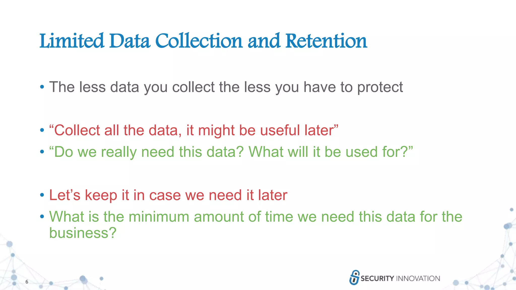 6
Limited Data Collection and Retention
• The less data you collect the less you have to protect
• “Collect all the data, it might be useful later”
• “Do we really need this data? What will it be used for?”
• Let’s keep it in case we need it later
• What is the minimum amount of time we need this data for the
business?
 