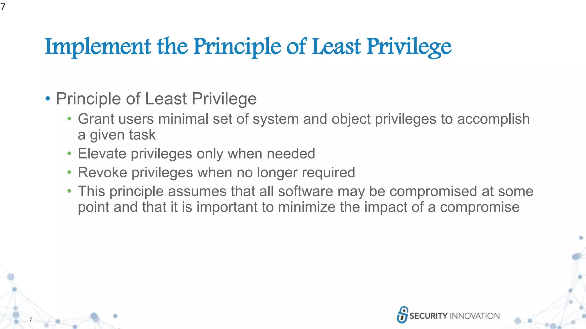 7
Implement the Principle of Least Privilege
• Principle of Least Privilege
• Grant users minimal set of system and object privileges to accomplish
a given task
• Elevate privileges only when needed
• Revoke privileges when no longer required
• This principle assumes that all software may be compromised at some
point and that it is important to minimize the impact of a compromise
7
 