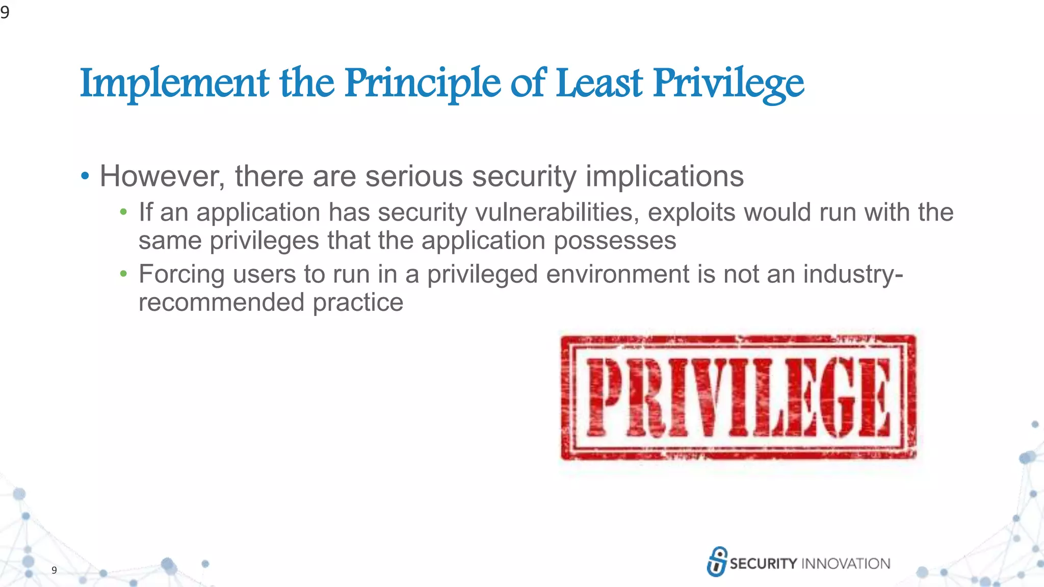 9
Implement the Principle of Least Privilege
• However, there are serious security implications
• If an application has security vulnerabilities, exploits would run with the
same privileges that the application possesses
• Forcing users to run in a privileged environment is not an industry-
recommended practice
9
 
