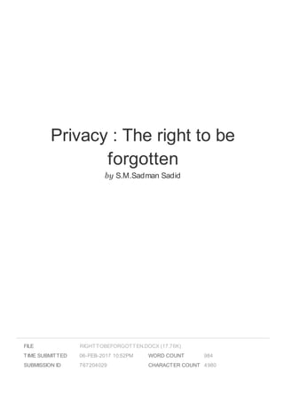 Privacy : The right to be
forgotten
by S.M.Sadman Sadid
FILE
TIME SUBMITTED 06-FEB-2017 10:52PM
SUBMISSION ID 767204029
WORD COUNT 984
CHARACTER COUNT 4980
RIGHTTOBEFORGOTTEN.DOCX (17.76K)
 