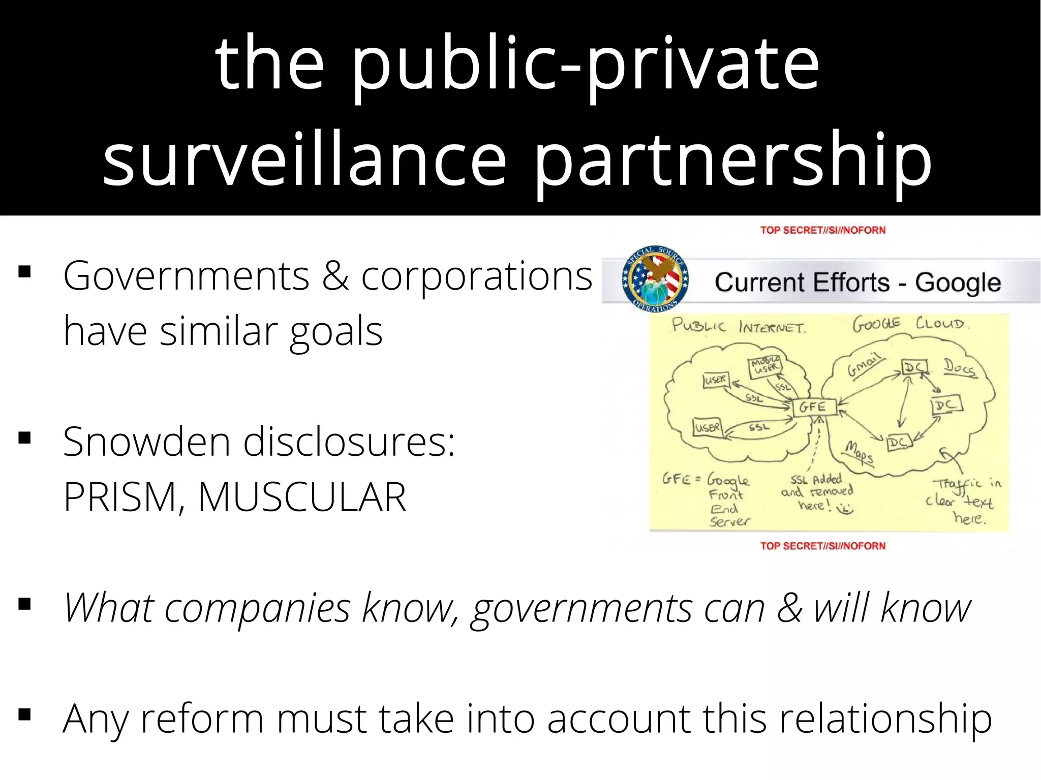 the public-private
surveillance partnership
 Governments & corporations
have similar goals
 Snowden disclosures:
PRISM, MUSCULAR
 What companies know, governments can & will know
 Any reform must take into account this relationship
 