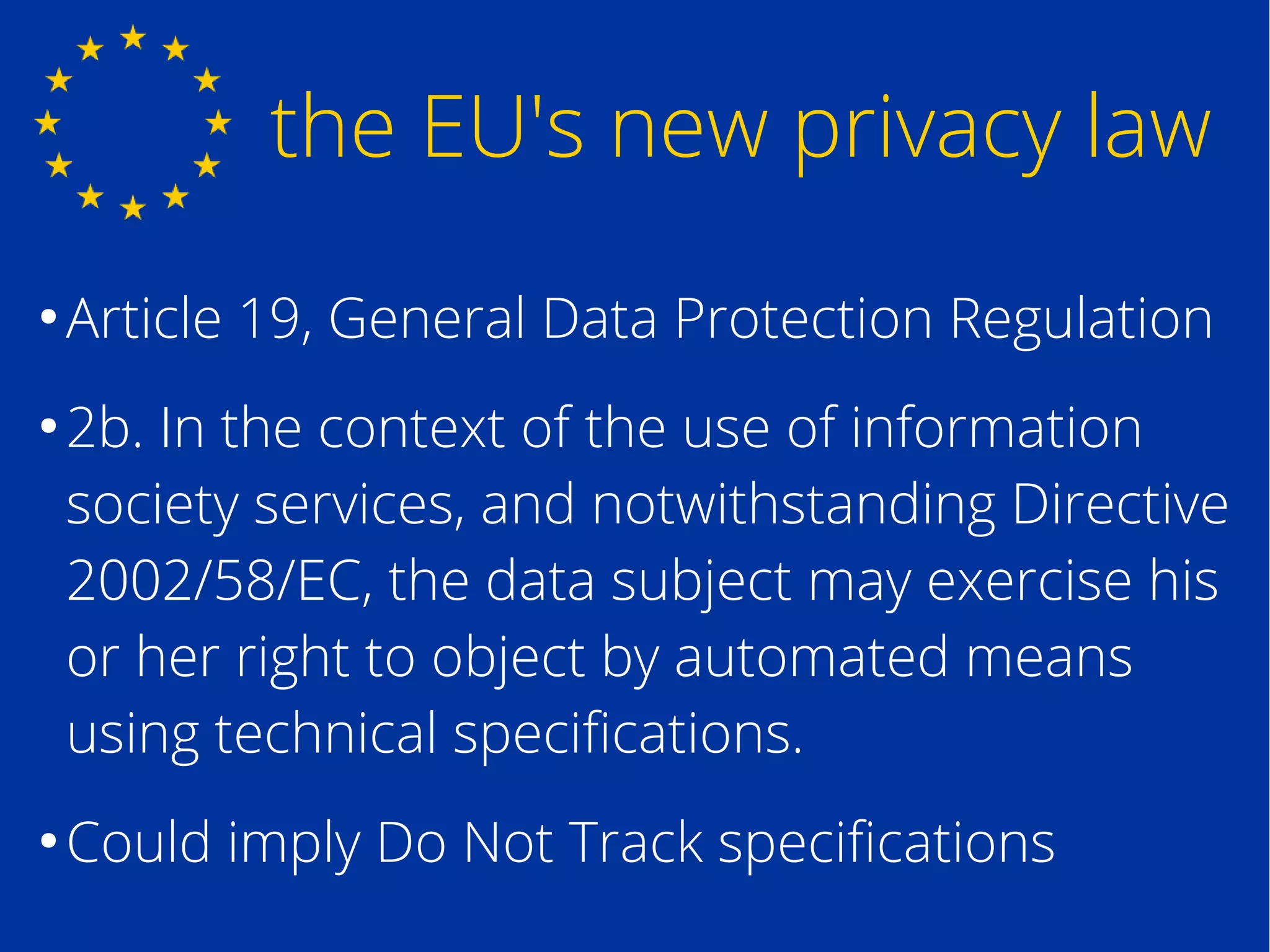 the EU's new privacy law
●
Article 19, General Data Protection Regulation
●
2b. In the context of the use of information
society services, and notwithstanding Directive
2002/58/EC, the data subject may exercise his
or her right to object by automated means
using technical specifications.
●
Could imply Do Not Track specifications
 
