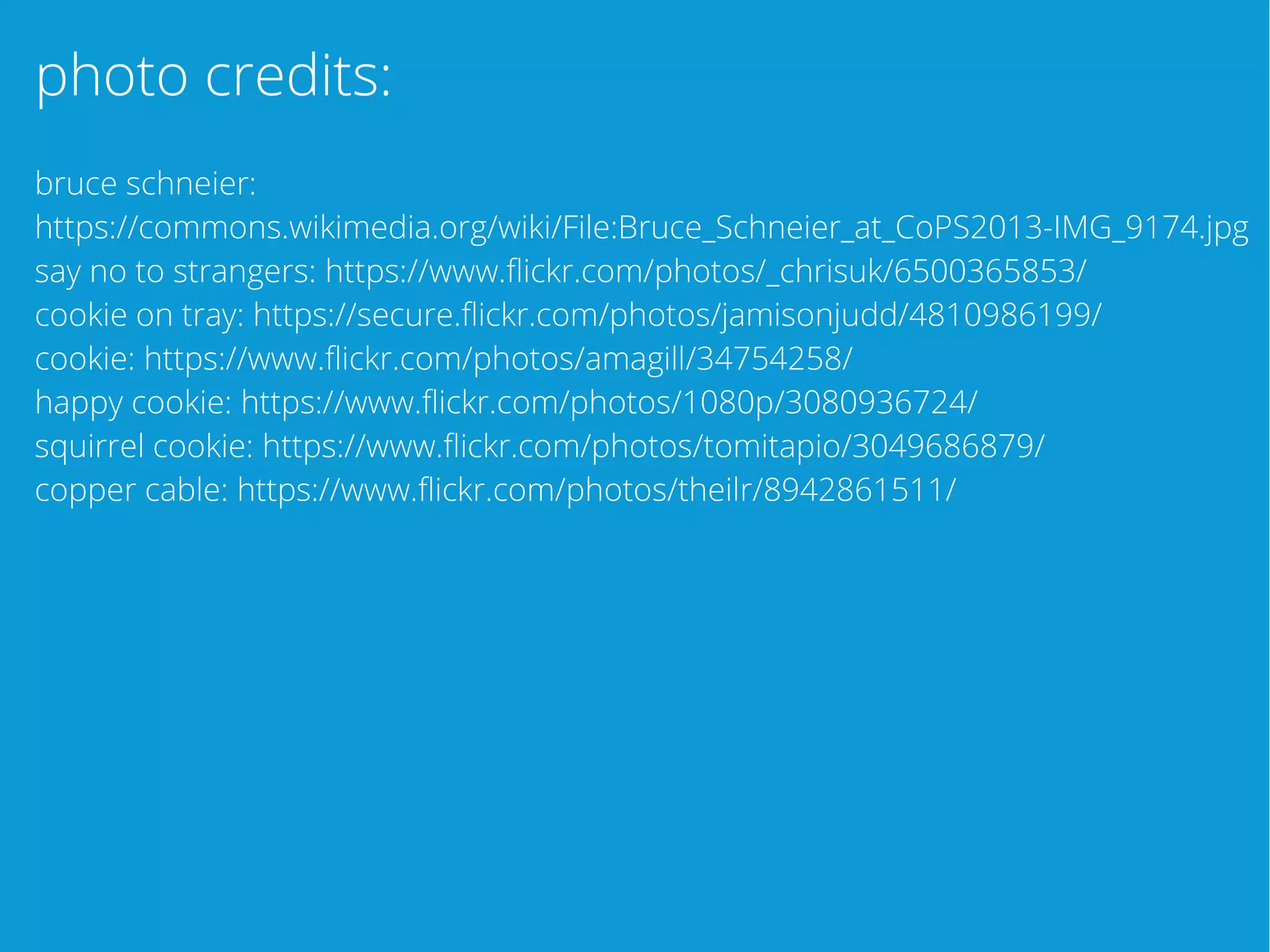 photo credits:
bruce schneier:
https://commons.wikimedia.org/wiki/File:Bruce_Schneier_at_CoPS2013-IMG_9174.jpg
say no to strangers: https://www.flickr.com/photos/_chrisuk/6500365853/
cookie on tray: https://secure.flickr.com/photos/jamisonjudd/4810986199/
cookie: https://www.flickr.com/photos/amagill/34754258/
happy cookie: https://www.flickr.com/photos/1080p/3080936724/
squirrel cookie: https://www.flickr.com/photos/tomitapio/3049686879/
copper cable: https://www.flickr.com/photos/theilr/8942861511/
 
