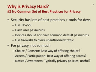 :10
Why is Privacy Hard?
#2 No Common Set of Best Practices for Privacy
• Security has lots of best practices + tools for devs
– Use TLS/SSL
– Hash user passwords
– Devices should not have common default passwords
– Use firewalls to block unauthorized traffic
• For privacy, not so much
– Choice / Consent: Best way of offering choice?
– Access / Participation: Best way of offering access?
– Notice / Awareness: Typically privacy policies, useful?
 
