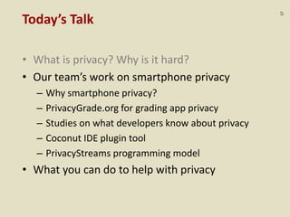 :17
Today’s Talk
• What is privacy? Why is it hard?
• Our team’s work on smartphone privacy
– Why smartphone privacy?
– PrivacyGrade.org for grading app privacy
– Studies on what developers know about privacy
– Coconut IDE plugin tool
– PrivacyStreams programming model
• What you can do to help with privacy
 
