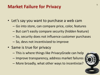 :37
Market Failure for Privacy
• Let’s say you want to purchase a web cam
– Go into store, can compare price, color, features
– But can’t easily compare security (hidden feature)
– So, security does not influence customer purchases
– So, devs not incentivized to improve
• Same is true for privacy
– This is where things like PrivacyGrade can help
– Improve transparency, address market failures
– More broadly, what other ways to incentivize?
 