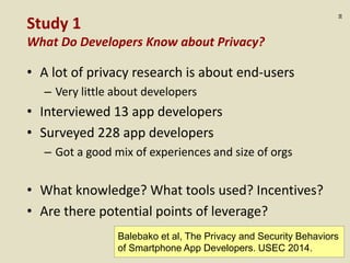 :38
Study 1
What Do Developers Know about Privacy?
• A lot of privacy research is about end-users
– Very little about developers
• Interviewed 13 app developers
• Surveyed 228 app developers
– Got a good mix of experiences and size of orgs
• What knowledge? What tools used? Incentives?
• Are there potential points of leverage?
Balebako et al, The Privacy and Security Behaviors
of Smartphone App Developers. USEC 2014.
 
