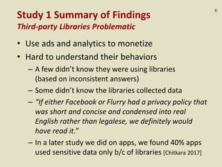 :40
Study 1 Summary of Findings
Third-party Libraries Problematic
• Use ads and analytics to monetize
• Hard to understand their behaviors
– A few didn’t know they were using libraries
(based on inconsistent answers)
– Some didn’t know the libraries collected data
– “If either Facebook or Flurry had a privacy policy that
was short and concise and condensed into real
English rather than legalese, we definitely would
have read it.”
– In a later study we did on apps, we found 40% apps
used sensitive data only b/c of libraries [Chitkara 2017]
 