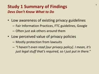 :41
Study 1 Summary of Findings
Devs Don’t Know What to Do
• Low awareness of existing privacy guidelines
– Fair Information Practices, FTC guidelines, Google
– Often just ask others around them
• Low perceived value of privacy policies
– Mostly protection from lawsuits
– “I haven’t even read [our privacy policy]. I mean, it’s
just legal stuff that’s required, so I just put in there.”
 