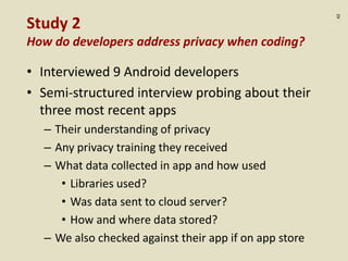 :42
Study 2
How do developers address privacy when coding?
• Interviewed 9 Android developers
• Semi-structured interview probing about their
three most recent apps
– Their understanding of privacy
– Any privacy training they received
– What data collected in app and how used
• Libraries used?
• Was data sent to cloud server?
• How and where data stored?
– We also checked against their app if on app store
 