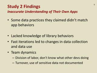 :43
Study 2 Findings
Inaccurate Understanding of Their Own Apps
• Some data practices they claimed didn’t match
app behaviors
• Lacked knowledge of library behaviors
• Fast iterations led to changes in data collection
and data use
• Team dynamics
– Division of labor, don’t know what other devs doing
– Turnover, use of sensitive data not documented
 