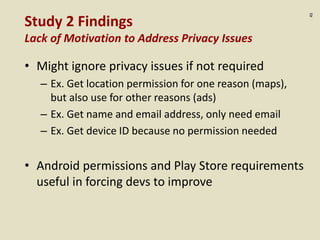 :45
Study 2 Findings
Lack of Motivation to Address Privacy Issues
• Might ignore privacy issues if not required
– Ex. Get location permission for one reason (maps),
but also use for other reasons (ads)
– Ex. Get name and email address, only need email
– Ex. Get device ID because no permission needed
• Android permissions and Play Store requirements
useful in forcing devs to improve
 