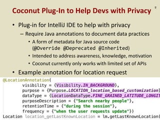 :48
Coconut Plug-In to Help Devs with Privacy
• Plug-in for IntelliJ IDE to help with privacy
– Require Java annotations to document data practices
• A form of metadata for Java source code
(@Override @Deprecated @Inherited)
• Intended to address awareness, knowledge, motivation
• Coconut currently only works with limited set of APIs
• Example annotation for location request
 