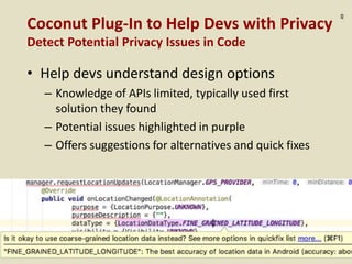 :49
Coconut Plug-In to Help Devs with Privacy
Detect Potential Privacy Issues in Code
• Help devs understand design options
– Knowledge of APIs limited, typically used first
solution they found
– Potential issues highlighted in purple
– Offers suggestions for alternatives and quick fixes
 
