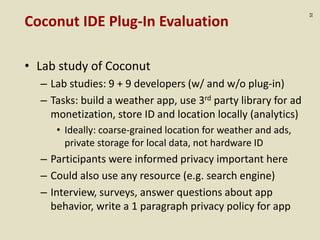 :52
Coconut IDE Plug-In Evaluation
• Lab study of Coconut
– Lab studies: 9 + 9 developers (w/ and w/o plug-in)
– Tasks: build a weather app, use 3rd party library for ad
monetization, store ID and location locally (analytics)
• Ideally: coarse-grained location for weather and ads,
private storage for local data, not hardware ID
– Participants were informed privacy important here
– Could also use any resource (e.g. search engine)
– Interview, surveys, answer questions about app
behavior, write a 1 paragraph privacy policy for app
 