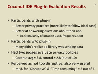 :53
Coconut IDE Plug-In Evaluation Results
• Participants with plug-in
– Better privacy practices (more likely to follow ideal case)
– Better at answering questions about their app
• Ex. Granularity of location used, frequency, sent
• Participants w/o plug-in
– Many didn’t realize ad library was sending data
• Had two judges evaluate privacy policies
– Coconut avg = 5.8, control = 2.8 (out of 10)
• Perceived as not too disruptive, also very useful
– Med. for “Disruptive” & “Time consuming” = 2 out of 7
 