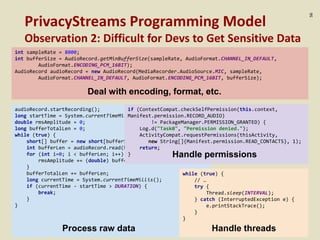 :56
PrivacyStreams Programming Model
Observation 2: Difficult for Devs to Get Sensitive Data
int sampleRate = 8000;
int bufferSize = AudioRecord.getMinBufferSize(sampleRate, AudioFormat.CHANNEL_IN_DEFAULT,
AudioFormat.ENCODING_PCM_16BIT);
AudioRecord audioRecord = new AudioRecord(MediaRecorder.AudioSource.MIC, sampleRate,
AudioFormat.CHANNEL_IN_DEFAULT, AudioFormat.ENCODING_PCM_16BIT, bufferSize);
Deal with encoding, format, etc.
audioRecord.startRecording();
long startTime = System.currentTimeMillis();
double rmsAmplitude = 0;
long bufferTotalLen = 0;
while (true) {
short[] buffer = new short[bufferSize];
int bufferLen = audioRecord.read(buffer, 0, bufferSize);
for (int i=0; i < bufferLen; i++) {
rmsAmplitude += (double) buffer[i] * buffer[i] / 10000;
}
bufferTotalLen += bufferLen;
long currentTime = System.currentTimeMillis();
if (currentTime - startTime > DURATION) {
break;
}
}
Process raw data
while (true) {
// …
try {
Thread.sleep(INTERVAL);
} catch (InterruptedException e) {
e.printStackTrace();
}
}
Handle threads
if (ContextCompat.checkSelfPermission(this.context,
Manifest.permission.RECORD_AUDIO)
!= PackageManager.PERMISSION_GRANTED) {
Log.d("Task0", "Permission denied.");
ActivityCompat.requestPermissions(thisActivity,
new String[]{Manifest.permission.READ_CONTACTS}, 1);
return;
} Handle permissions
 