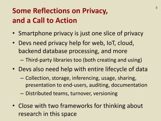 :63
Some Reflections on Privacy,
and a Call to Action
• Smartphone privacy is just one slice of privacy
• Devs need privacy help for web, IoT, cloud,
backend database processing, and more
– Third-party libraries too (both creating and using)
• Devs also need help with entire lifecycle of data
– Collection, storage, inferencing, usage, sharing,
presentation to end-users, auditing, documentation
– Distributed teams, turnover, versioning
• Close with two frameworks for thinking about
research in this space
 