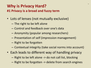 :7
Why is Privacy Hard?
#1 Privacy is a broad and fuzzy term
• Lots of lenses (not mutually exclusive)
– The right to be left alone
– Control and feedback over one’s data
– Anonymity (popular among researchers)
– Presentation of self (impression management)
– Right to be forgotten
– Contextual integrity (take social norms into account)
• Each leads to different way of handling privacy
– Right to be left alone -> do not call list, blocking
– Right to be forgotten -> delete from search engines
 