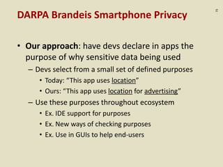 :72
DARPA Brandeis Smartphone Privacy
• Our approach: have devs declare in apps the
purpose of why sensitive data being used
– Devs select from a small set of defined purposes
• Today: “This app uses location”
• Ours: “This app uses location for advertising”
– Use these purposes throughout ecosystem
• Ex. IDE support for purposes
• Ex. New ways of checking purposes
• Ex. Use in GUIs to help end-users
 