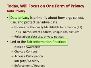 :8
Today, Will Focus on One Form of Privacy
Data Privacy
• Data privacy is primarily about how orgs collect,
use, and protect sensitive data
– Focuses on Personally Identifiable Information (PII)
• Ex. Name, street address, unique IDs, pictures
– Rules about data use, privacy notices
• Led to the Fair Information Practices
– Notice / Awareness
– Choice / Consent
– Access / Participation
– Integrity / Security
– Enforcement / Redress
 