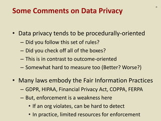 :9
Some Comments on Data Privacy
• Data privacy tends to be procedurally-oriented
– Did you follow this set of rules?
– Did you check off all of the boxes?
– This is in contrast to outcome-oriented
– Somewhat hard to measure too (Better? Worse?)
• Many laws embody the Fair Information Practices
– GDPR, HIPAA, Financial Privacy Act, COPPA, FERPA
– But, enforcement is a weakness here
• If an org violates, can be hard to detect
• In practice, limited resources for enforcement
 