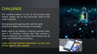 CHALLENGE
The banking industry is one of the primary data
breach targets due to the perceived value of the
underlying data
Emerging growth opportunities and the rapid
adoption of digital technology. Increasingly :
Banks need to be flexible in sharing customer data,
and it is therefore critical that they achieve a
balance between how flexible data sharing can be
while also maintaining its privacy…
credit card and financial information’ are the most
private types of data, globally.
 