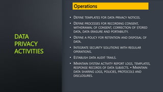 DATA
PRIVACY
ACTIVITIES
• DEFINE TEMPLATES FOR DATA PRIVACY NOTICES.
• DEFINE PROCESSES FOR RECORDING CONSENT,
WITHDRAWAL OF CONSENT, CORRECTION OF STORED
DATA, DATA ERASURE AND PORTABILITY.
• DEFINE A POLICY FOR RETENTION AND DISPOSAL OF
DATA.
• INTEGRATE SECURITY SOLUTIONS WITH REGULAR
OPERATIONS.
• ESTABLISH DATA AUDIT TRAILS.
• MAINTAIN SYSTEM ACTIVITY REPORT LOGS, TEMPLATES,
RESPONSE RECORDS OF DATA SUBJECTS. • MAINTAIN
DATA SHARING LOGS, POLICIES, PROTOCOLS AND
DISCLOSURES.
Operations
 